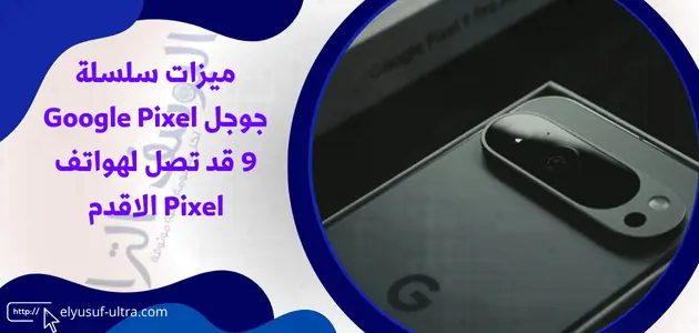 ميزات سلسلة جوجل Google Pixel 9 قد تصل لهواتف Pixel الاقدم