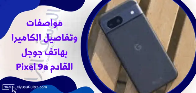 مواصفات وتفاصيل الكاميرا بهاتف جوجل القادم Pixel 9a